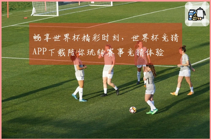畅享世界杯精彩时刻，世界杯竞猜APP下载陪你玩转赛事竞猜体验
