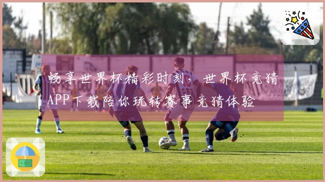 畅享世界杯精彩时刻，世界杯竞猜APP下载陪你玩转赛事竞猜体验